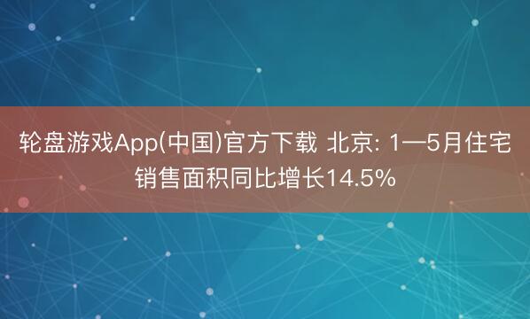 轮盘游戏App(中国)官方下载 北京: 1—5月住宅销售面积同比增长14.5%