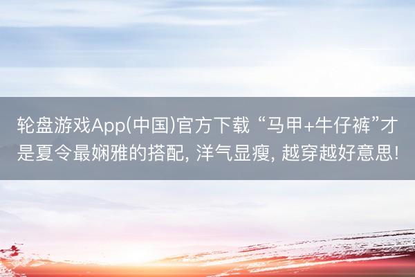 轮盘游戏App(中国)官方下载 “马甲+牛仔裤”才是夏令最娴雅的搭配, 洋气显瘦, 越穿越好意思!