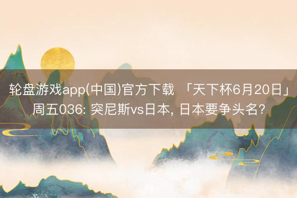 轮盘游戏app(中国)官方下载 「天下杯6月20日」周五036: 突尼斯vs日本, 日本要争头名?