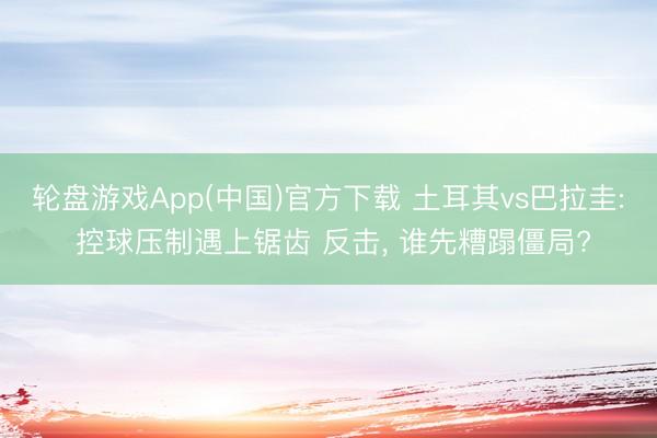 轮盘游戏App(中国)官方下载 土耳其vs巴拉圭: 控球压制遇上锯齿 反击, 谁先糟蹋僵局?